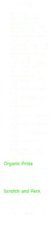 POULTRY Hi Lay 16% 50# Hi Lay 20% 50# Layena 16% 25# Layena Omega 40# Layer no corn/soy 50# All purpose crumbles 25# & 50# 5 GRAIN SCATCH 50# HEN SCATCH 25# 50# Boiler Starter Finisher 20% 50# Chick Starter Grower 18% 25# and 50# Bob's 50# Hawaiian Grain 50# Flock Raiser 25# 50# GameBird Maintenance 50# GameBird Flight Coud 50# GameBird Breeder 50# Pigeon 12% w/popcorn 50# Pigeon 14% w/popcorn 50# Pigeon 17% w/popcorn 50# Pigeon Chackers 50# White Wheat 50# Red Wheat 40# Milo 50# Organic Pride Layer Crumbles Pellets 50# Her Scratch 50# Cracked corn 50# Chick Starter 50% Scratch and Peck Layer 25# 40# Grower 25# 40# 3 Grain Scratch 25# 40# Chicken Starter 25#