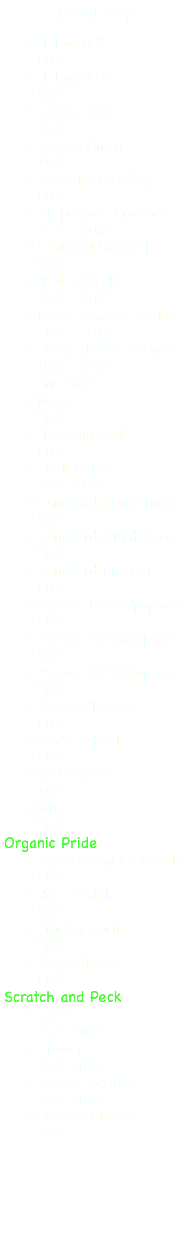 POULTRY Hi Lay 16% 50# Hi Lay 20% 50# Layena 16% 25# Layena Omega 40# Layer no corn/soy 50# All purpose crumbles 25# 50# 5 GRAIN SCATCH 50# HEN SCATCH 25# 50# Boiler Starter Finisher 20% 50# Chick Starter Grower 18% 25# and 50# Bob's 50# Hawaiian Grain 50# Flock Raiser 25# 50# GameBird Maintenance 50# GameBird Flight Coud 50# GameBird Breeder 50# Pigeon 12% w/popcorn 50# Pigeon 14% w/popcorn 50# Pigeon 17% w/popcorn 50# Pigeon Chackers 50# White Wheat 50# Red Wheat 40# Milo 50# Organic Pride Layer Crumbles Pellets 50# Her Scratch 50# Cracked corn 50% Chick Starter 50% Scratch and Peck Layer 25# 40# Grower 25# 40# 3 Grain Scratch 25# 40# Chicken Starter 25#